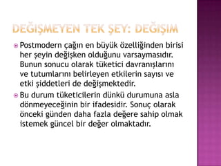 Değişmeyen tek şey: değişimPostmodern çağın en büyük özelliğinden birisi her şeyin değişken olduğunu varsaymasıdır. Bunun sonucu olarak tüketici davranışlarını ve tutumlarını belirleyen etkilerin sayısı ve etki şiddetleri de değişmektedir.Bu durum tüketicilerin dünkü durumuna asla dönmeyeceğinin bir ifadesidir. Sonuç olarak önceki günden daha fazla değere sahip olmak istemek güncel bir değer olmaktadır. 