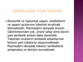 Ürünlerin yeni değeriEkonomik ve toplumsal yaşam, sembollerin ve yaşam tarzlarının tüketimi etrafında dönmektedir. Postmodern dünyada ürünün tüketilmesinden çok, ürüne sahip olma biçimi yani sembolik anlamı daha önemlidir. Tüketilen ürünlerin sembolik anlamlarının bütünü yeni tüketiciyi oluşturmaktadır. Postmodern dünyada tüketici sembollerle anlaşmakta ve iletişim kurmaktadır