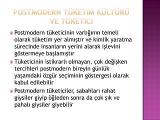 Postmodern tüketim kültürü ve tüketiciPostmodern tüketicinin varlığının temeli olarak tüketim yer almıştır ve kimlik yaratma sürecinde insanların yerini alarak işlevini göstermeye başlamıştırTüketicinin istikrarlı olmayan, çok değişken tercihleri postmodern bireyin günlük yaşamdaki özgür seçiminin göstergesi olarak kabul edilebilirPostmodern tüketiciler, sabahları rahat giysiler giyip öğleden sonra da çok şık ve pahalı giysiler giyebilir
