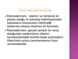 POSTMODERNİZMPostmodernizm,  tüketici ve iletişimin ön planda olduğu ve teknoloji hakimiyetindeki toplumların konumunun irdelendiği modernist anlayışı eleştiren bir kuramdır.Postmodernizm, gerçek zamanlı bir süreç olduğundan modernizmin tüketici  tanımlamasındaki kesinlik kadar postmodern tüketicinin açıkça tanımlanmasına fırsat vermemektedir.