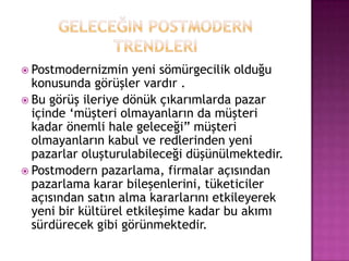 Geleceğin postmodern trendleriPostmodernizmin yeni sömürgecilik olduğu konusunda görüşler vardır .Bu görüş ileriye dönük çıkarımlarda pazar içinde ‘müşteri olmayanların da müşteri kadar önemli hale geleceği” müşteri olmayanların kabul ve redlerinden yeni pazarlar oluşturulabileceği düşünülmektedir.Postmodern pazarlama, firmalar açısından pazarlama karar bileşenlerini, tüketiciler açısından satın alma kararlarını etkileyerek yeni bir kültürel etkileşime kadar bu akımı sürdürecek gibi görünmektedir.