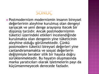 sonuçPostmodernizmmodernizmin insanın bireysel değerlerinin aleyhine kurulmuş olan dengeyi sarsacak ve yeni denge arayışına itecek bir düşünüş tarzıdır. Ancak postmodernizmin tüketici üzerindeki etkileri incelendiğinde kurulmakta olan dengenin yine tüketicinin aleyhine olduğu görülmektedir. Çünkü postmodern tüketici bireysel değerleri yine canlandıramamakta ve sosyal değerlerin değişimiyle beraber silik bir hayata doğru sürüklenmektedir. Bu hayatın oluşmasında marka yaratıcıları olarak işletmelerin payı da küçümsenmeyecek derecede fazladır.