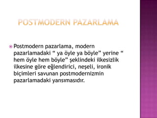 POSTMODERN PAZARLAMAPostmodern pazarlama, modern pazarlamadaki “ ya öyle ya böyle” yerine “ hem öyle hem böyle” şeklindeki ilkesizlik ilkesine göre eğlendirici, neşeli, ironik biçimleri savunan postmodernizmin pazarlamadaki yansımasıdır.