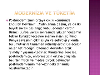 MODERNİZM VE TÜKETİMPostmodernizmin ortaya çıkışı konusunda Endüstri Devrimini, Aydınlanma Çağını, ya da iki büyük savaşı başlangıç kabul edenler vardır. Birinci Dünya Savaşı sonrasında yıkılan "düzen"in tekrar kurulabileceğine inanan insanlar, İkinci Dünya savaşının çıkmasıyla ve getirdiği yıkımla bu umutlarını tamamen yitirmişlerdir. Geleceğin neler getireceğini bilemediklerinden artık "şimdiyi" yaşamaktadırlar. Kimilerine göre ise, postmodernite, enformatiğin ortaya çıkışıyla belirlenmiştir ve medya birçok bakımdan postmodernizmin merkezindeki dinamiği oluşturmaktadır.