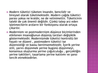 Modern tüketici tüketen insandır, bencildir ve bireysel olarak tüketmektedir. Modern çağda tüketici parası yoksa ne kraldır, ne de velinimettir. Tüketicinin talebi de çok önemli değildir. Çünkü talep arz eden işletmecilerin arzların bir fonksiyonu olarak ortaya çıkarılır.Modernizm ve postmodernizm düşünce biçimlerinden etkilenen insanoğlunun düşünüş tarzları değişiklik göstermektedir. Modernizmde tüketici kontrollü bir hayatı ve düzeni , postmodern tüketici ise düzensizliği ve kaosu benimsemektedir. İçerik yerine stili, yarını düşünmek yerine bugünü düşünmeyi, konsensus oluşturma yerine çoğulculuğu , gerçekliğin yerine taklitleri, tasarlama yerine katılımı ve şansı tercih etmektedirler. 