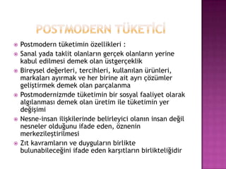 POSTMODERN TÜKETİCİPostmodern tüketimin özellikleri :Sanal yada taklit olanların gerçek olanların yerine kabul edilmesi demek olan üstgerçeklikBireysel değerleri, tercihleri, kullanılan ürünleri, markaları ayırmak ve her birine ait ayrı çözümler geliştirmek demek olan parçalanmaPostmodernizmde tüketimin bir sosyal faaliyet olarak algılanması demek olan üretim ile tüketimin yer değişimiNesne-insan ilişkilerinde belirleyici olanın insan değil nesneler olduğunu ifade eden, öznenin merkezileştirilmesiZıt kavramların ve duyguların birlikte bulunabileceğini ifade eden karşıtların birlikteliğidir