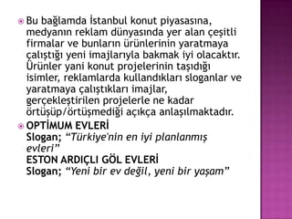 Bu bağlamda İstanbul konut piyasasına, medyanın reklam dünyasında yer alan çeşitli firmalar ve bunların ürünlerinin yaratmaya çalıştığı yeni imajlarıyla bakmak iyi olacaktır. Ürünler yani konut projelerinin taşıdığı isimler, reklamlarda kullandıkları sloganlar ve yaratmaya çalıştıkları imajlar, gerçekleştirilen projelerle ne kadar örtüşüp/örtüşmediği açıkça anlaşılmaktadır.OPTİMUM EVLERİSlogan;“Türkiye'nin en iyi planlanmış evleri” ESTON ARDIÇLI GÖL EVLERİSlogan;“Yeni bir ev değil, yeni bir yaşam”