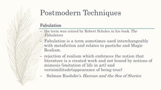 Postmodern Techniques
Fabulation
– the term was coined by Robert Scholes in his book The
Fabulators
– Fabulation is a term sometimes used interchangeably
with metafiction and relates to pastiche and Magic
Realism.
– rejection of realism which embraces the notion that
literature is a created work and not bound by notions of
mimesis (imitation of life in art) and
verisimilitude(appearance of being true)
– Salman Rushdie's Haroun and the Sea of Stories
 