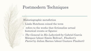 Postmodern Techniques
Historiographic metafiction
– Linda Hutcheon coined the term
– refers to the works that fictionalize actual
historical events or figures;
– The General in His Labyrinth by Gabriel García
Márquez (about Simón Bolívar), Flaubert's
Parrot by Julian Barnes (about Gustave Flaubert)
 