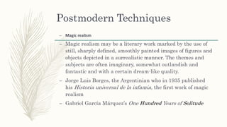 Postmodern Techniques
– Magic realism
– Magic realism may be a literary work marked by the use of
still, sharply defined, smoothly painted images of figures and
objects depicted in a surrealistic manner. The themes and
subjects are often imaginary, somewhat outlandish and
fantastic and with a certain dream-like quality.
– Jorge Luis Borges, the Argentinian who in 1935 published
his Historia universal de la infamia, the first work of magic
realism
– Gabriel García Márquez’s One Hundred Years of Solitude
 