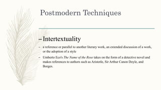 Postmodern Techniques
–Intertextuality
– a reference or parallel to another literary work, an extended discussion of a work,
or the adoption of a style
– Umberto Eco's The Name of the Rose takes on the form of a detective novel and
makes references to authors such as Aristotle, Sir Arthur Canon Doyle, and
Borges.
 