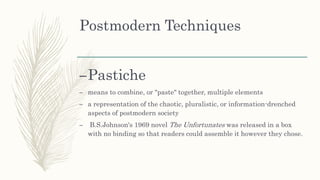 Postmodern Techniques
–Pastiche
– means to combine, or "paste" together, multiple elements
– a representation of the chaotic, pluralistic, or information-drenched
aspects of postmodern society
– B.S.Johnson's 1969 novel The Unfortunates was released in a box
with no binding so that readers could assemble it however they chose.
 