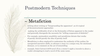 Postmodern Techniques
– Metafiction
– writing about writing or "foregrounding the apparatus", as it's typical
of deconstructionist approaches
– making the artificiality of art or the fictionality of fiction apparent to the reader
and generally disregards the necessity for "willing suspension of disbelief."
– For example, postmodern sensibility and metafiction dictate that works
of parody should parody the idea of parody itself
– Metafiction is often employed to undermine the authority of the author, for
unexpected narrative shifts, to advance a story in a unique way, for emotional
distance, or to comment on the act of storytelling
– example, Italo Calvino’s1979 novel If on a winter’s night a traveler is about a
reader attempting to read a novel of the same name.
 