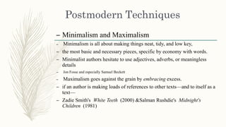 – Minimalism and Maximalism
– Minimalism is all about making things neat, tidy, and low key,
– the most basic and necessary pieces, specific by economy with words.
– Minimalist authors hesitate to use adjectives, adverbs, or meaningless
details
– Jon Fosse and especially Samuel Beckett
– Maximalism goes against the grain by embracing excess.
– if an author is making loads of references to other texts—and to itself as a
text—
– Zadie Smith's White Teeth (2000) &Salman Rushdie's Midnight's
Children (1981)
 