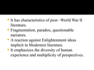  It has characteristics of post– World War II
literature.
 Fragmentation, paradox, questionable
narrators.
 A reaction against Enlightenment ideas
implicit in Modernist literature.
 It emphasizes the diversity of human
experience and multiplicity of perspectives.
 