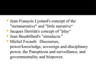  Jean-François Lyotard's concept of the
"metanarrative" and "little narrative“
 Jacques Derrida's concept of "play“
 Jean Baudrillard's "simulacra."
 Michel Focault- Discourses,
power/knowledge, sovereign and disciplinary
power, the Panopticon and surveillance, and
governmentality and biopower.
 