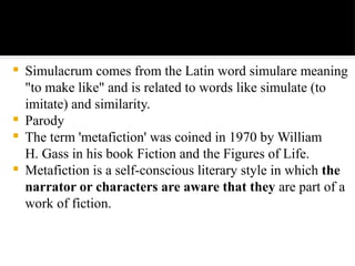  Simulacrum comes from the Latin word simulare meaning
"to make like" and is related to words like simulate (to
imitate) and similarity.
 Parody
 The term 'metafiction' was coined in 1970 by William
H. Gass in his book Fiction and the Figures of Life.
 Metafiction is a self-conscious literary style in which the
narrator or characters are aware that they are part of a
work of fiction.
 