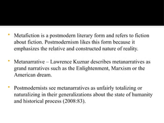 Metafiction is a postmodern literary form and refers to fiction
about fiction. Postmodernism likes this form because it
emphasizes the relative and constructed nature of reality.
 Metanarrative – Lawrence Kuznar describes metanarratives as
grand narratives such as the Enlightenment, Marxism or the
American dream.
 Postmodernists see metanarratives as unfairly totalizing or
naturalizing in their generalizations about the state of humanity
and historical process (2008:83).
 