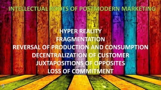 INTELLECTUAL ROOTS OF POSTMODERN MARKETING 
HYPER REALITY 
FRAGMENTATION 
REVERSAL OF PRODUCTION AND CONSUMPTION 
DECENTRALIZATION OF CUSTOMER 
JUXTAPOSITIONS OF OPPOSITES 
LOSS OF COMMITMENT 
 