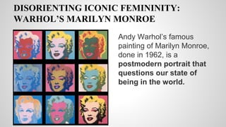DISORIENTING ICONIC FEMININITY:
WARHOL’S MARILYN MONROE
Andy Warhol’s famous
painting of Marilyn Monroe,
done in 1962, is a
postmodern portrait that
questions our state of
being in the world.
 