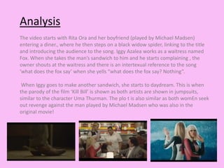 Analysis 
The video starts with Rita Ora and her boyfriend (played by Michael Madsen) 
entering a diner., where he then steps on a black widow spider, linking to the title 
and introducing the audience to the song. Iggy Azalea works as a waitress named 
Fox. When she takes the man’s sandwich to him and he starts complaining , the 
owner shouts at the waitress and there is an intertexual reference to the song 
‘what does the fox say’ when she yells “what does the fox say? Nothing”. 
When Iggy goes to make another sandwich, she starts to daydream. This is when 
the parody of the film ‘Kill Bill’ is shown as both artists are shown in jumpsuits, 
similar to the character Uma Thurman. The plo t is also similar as both womEn seek 
out revenge against the man played by Michael Madsen who was also in the 
original movie! 
 