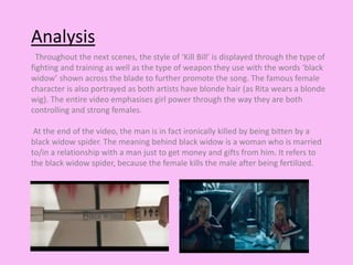 Analysis 
Throughout the next scenes, the style of ‘Kill Bill’ is displayed through the type of 
fighting and training as well as the type of weapon they use with the words ‘black 
widow’ shown across the blade to further promote the song. The famous female 
character is also portrayed as both artists have blonde hair (as Rita wears a blonde 
wig). The entire video emphasises girl power through the way they are both 
controlling and strong females. 
At the end of the video, the man is in fact ironically killed by being bitten by a 
black widow spider. The meaning behind black widow is a woman who is married 
to/in a relationship with a man just to get money and gifts from him. It refers to 
the black widow spider, because the female kills the male after being fertilized. 
