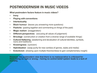 POSTMODERNISM IN MUSIC VIDEOS
What postmodern factors feature in music videos?
• Irony
• Playing with conventions
• Intertextuality
• Black humour (leaves you answering more questions)
• Pastiche (pasting together and commenting on things of the past)
• Magic realism (exaggeration)
• Different perspectives (excusing all values of judgement)
• Bricolage (construction or creation from a diverse range of available things)
• Cultural flattening (weakening and devaluation of cultural identities, symbols,
icons and traditions)
• Knowingness (cynicism)
• Hybridization (swap purity for new combos of genres, styles and media)
• Eclecticism (drawing upon multiple theories/ideas to gain complementary insight)
However, the postmodern view that there is no metanarrative is criticised for
there being no right or wrong – having no central belief system leads to a lack of
morality.
 