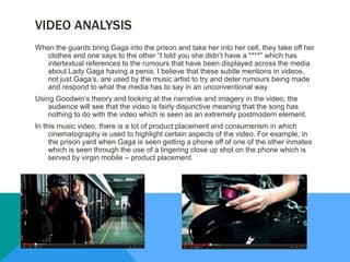 VIDEO ANALYSIS
When the guards bring Gaga into the prison and take her into her cell, they take off her
clothes and one says to the other “I told you she didn’t have a ****” which has
intertextual references to the rumours that have been displayed across the media
about Lady Gaga having a penis. I believe that these subtle mentions in videos,
not just Gaga’s, are used by the music artist to try and deter rumours being made
and respond to what the media has to say in an unconventional way.
Using Goodwin’s theory and looking at the narrative and imagery in the video, the
audience will see that the video is fairly disjunctive meaning that the song has
nothing to do with the video which is seen as an extremely postmodern element.
In this music video, there is a lot of product placement and consumerism in which
cinematography is used to highlight certain aspects of the video. For example, in
the prison yard when Gaga is seen getting a phone off of one of the other inmates
which is seen through the use of a lingering close up shot on the phone which is
served by virgin mobile – product placement.
 