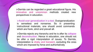 Derrida can be regarded a great educational figure. His
innovative and uncommon methods created new
perspectives in education.
Avoid over generalization in a text. Overgeneralization
is senseless and nonsense. So in presenting
instructional materials, one should avoid commands
which are frank, strict and prevail all.
Derrida rejects any hierarchy and he is after its collapse
and deconstruction. Hence in education, one should not
be after a rigid interpretation of issues. To Derrida,
interpretation is shaky and transient, excluding the ones
which are imposed by force and authoritatively
 