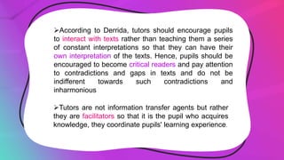 According to Derrida, tutors should encourage pupils
to interact with texts rather than teaching them a series
of constant interpretations so that they can have their
own interpretation of the texts. Hence, pupils should be
encouraged to become critical readers and pay attention
to contradictions and gaps in texts and do not be
indifferent towards such contradictions and
inharmonious
Tutors are not information transfer agents but rather
they are facilitators so that it is the pupil who acquires
knowledge, they coordinate pupils' learning experience.
 