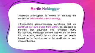German philosopher, is known for creating the
concept of existentialist phenomenology.
Existentialist phenomenology concludes that we
construct our own truths from within, as opposed to
theories that advocate one universal truth.
Furthermore, Heidegger inferred that we are not born
into an existing reality but construct our own reality
based on our involvement in the world and on our
innate intuitions.
 