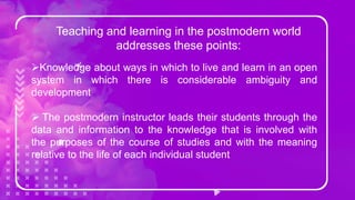 Teaching and learning in the postmodern world
addresses these points:
Knowledge about ways in which to live and learn in an open
system in which there is considerable ambiguity and
development
 The postmodern instructor leads their students through the
data and information to the knowledge that is involved with
the purposes of the course of studies and with the meaning
relative to the life of each individual student
 