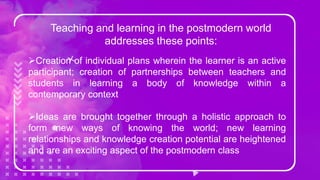 Teaching and learning in the postmodern world
addresses these points:
Creation of individual plans wherein the learner is an active
participant; creation of partnerships between teachers and
students in learning a body of knowledge within a
contemporary context
Ideas are brought together through a holistic approach to
form new ways of knowing the world; new learning
relationships and knowledge creation potential are heightened
and are an exciting aspect of the postmodern class
 