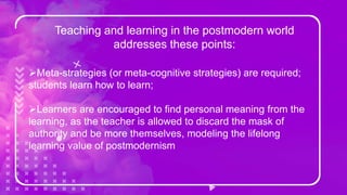 Teaching and learning in the postmodern world
addresses these points:
Meta-strategies (or meta-cognitive strategies) are required;
students learn how to learn;
Learners are encouraged to find personal meaning from the
learning, as the teacher is allowed to discard the mask of
authority and be more themselves, modeling the lifelong
learning value of postmodernism
 