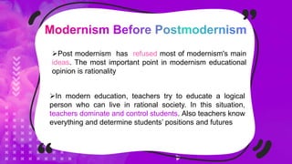 Post modernism has refused most of modernism's main
ideas. The most important point in modernism educational
opinion is rationality
In modern education, teachers try to educate a logical
person who can live in rational society. In this situation,
teachers dominate and control students. Also teachers know
everything and determine students’ positions and futures
 