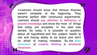 Learners should know that famous theories
weren't complete at the beginning. They
became perfect after continuous experiments.
Learners should pay attention to deficiency of
present knowledge and know the most of things
that today are accepted, in the past was
denied. So today it is possible to question
about all hypothesis and this subject needs to
risk and having ability to be brave and don't
be afraid of making mistakes. So the other
dimension of creative thinking is emotional
dimension.
 