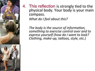 4.  This reflection is	
  strongly	
  .ed	
  to	
  the	
  
physical	
  body.	
  Your	
  body	
  is	
  your	
  main	
  
compass.	
  	
  
	
  What	
  do	
  I	
  feel	
  about	
  this?	
  	
  
	
  
	
  The	
  body	
  is	
  the	
  source	
  of	
  informa7on,	
  
something	
  to	
  exercise	
  control	
  over	
  and	
  to	
  
express	
  yourself	
  (how	
  do	
  I	
  want	
  to	
  look?	
  
Clothing,	
  make-­‐up,	
  taNoos,	
  style,	
  etc.)	
  
	
  	
  
 
