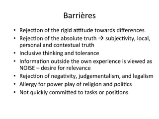 Barrières	
  	
  	
  
•  Rejec.on	
  of	
  the	
  rigid	
  a`tude	
  towards	
  diﬀerences	
  
•  Rejec.on	
  of	
  the	
  absolute	
  truth	
  à	
  subjec.vity,	
  local,	
  
personal	
  and	
  contextual	
  truth	
  
•  Inclusive	
  thinking	
  and	
  tolerance	
  
•  Informa.on	
  outside	
  the	
  own	
  experience	
  is	
  viewed	
  as	
  
NOISE	
  –	
  desire	
  for	
  relevance	
  
•  Rejec.on	
  of	
  nega.vity,	
  judgementalism,	
  and	
  legalism	
  
•  Allergy	
  for	
  power	
  play	
  of	
  religion	
  and	
  poli.cs	
  
•  Not	
  quickly	
  commifed	
  to	
  tasks	
  or	
  posi.ons	
  
 