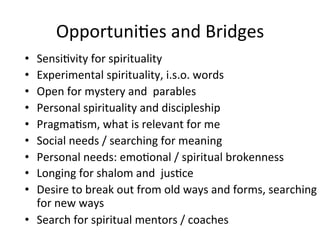Opportuni.es	
  and	
  Bridges	
  
•  Sensi.vity	
  for	
  spirituality	
  
•  Experimental	
  spirituality,	
  i.s.o.	
  words	
  
•  Open	
  for	
  mystery	
  and	
  	
  parables	
  
•  Personal	
  spirituality	
  and	
  discipleship	
  	
  
•  Pragma.sm,	
  what	
  is	
  relevant	
  for	
  me	
  
•  Social	
  needs	
  /	
  searching	
  for	
  meaning	
  
•  Personal	
  needs:	
  emo.onal	
  /	
  spiritual	
  brokenness	
  
•  Longing	
  for	
  shalom	
  and	
  	
  jus.ce	
  
•  Desire	
  to	
  break	
  out	
  from	
  old	
  ways	
  and	
  forms,	
  searching	
  
for	
  new	
  ways	
  
•  Search	
  for	
  spiritual	
  mentors	
  /	
  coaches	
  
 