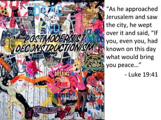 “As	
  he	
  approached	
  
Jerusalem	
  and	
  saw	
  
the	
  city,	
  he	
  wept	
  
over	
  it	
  and	
  said,	
  “If	
  
you,	
  even	
  you,	
  had	
  
known	
  on	
  this	
  day	
  
what	
  would	
  bring	
  
you	
  peace…” 	
   	
  	
  
	
  	
  	
  	
  	
  	
  	
  	
  -­‐	
  Luke	
  19:41	
  
 