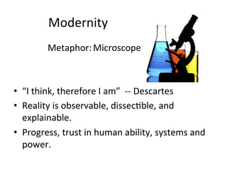 Modernity	
  
	
   	
   	
  Metaphor:	
  Microscope	
  
	
  
	
  
•  “I	
  think,	
  therefore	
  I	
  am”	
  	
  -­‐-­‐	
  Descartes	
  
•  Reality	
  is	
  observable,	
  dissec.ble,	
  and	
  
explainable.	
  
•  Progress,	
  trust	
  in	
  human	
  ability,	
  systems	
  and	
  
power.	
  
	
  
 