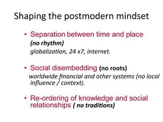Shaping	
  the	
  postmodern	
  mindset	
  
•  Separation	
  between time and place
(no	
  rhythm)	
  
	
  globaliza7on,	
  24	
  x7,	
  internet.	
  
	
  
•  Social disembedding (no	
  roots)	
  
	
  	
  	
  worldwide	
  ﬁnancial	
  and	
  other	
  systems	
  (no	
  local	
  
inﬂuence	
  /	
  context).	
  
•  Re-ordering of knowledge and social
relationships (	
  no	
  tradi.ons)	
  
 