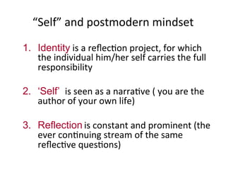 “Self”	
  and	
  postmodern	
  mindset	
  
1.  Identity	
  is	
  a	
  reﬂec.on	
  project,	
  for	
  which	
  
the	
  individual	
  him/her	
  self	
  carries	
  the	
  full	
  
responsibility	
  	
  
2.  ‘Self’ is	
  seen	
  as	
  a	
  narra.ve	
  (	
  you	
  are	
  the	
  
author	
  of	
  your	
  own	
  life)	
  
3.  Reflection	
  is	
  constant	
  and	
  prominent	
  (the	
  
ever	
  con.nuing	
  stream	
  of	
  the	
  same	
  
reﬂec.ve	
  ques.ons)	
  
 