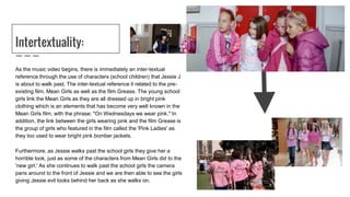 Intertextuality:
As the music video begins, there is immediately an inter-textual
reference through the use of characters (school children) that Jessie J
is about to walk past. The inter-textual reference it related to the pre-
existing film, Mean Girls as well as the film Grease. The young school
girls link the Mean Girls as they are all dressed up in bright pink
clothing which is an elements that has become very well known in the
Mean Girls film, with the phrase: "On Wednesdays we wear pink." In
addition, the link between the girls wearing pink and the film Grease is
the group of girls who featured in the film called the 'Pink Ladies' as
they too used to wear bright pink bomber jackets.
Furthermore, as Jessie walks past the school girls they give her a
horrible look, just as some of the characters from Mean Girls did to the
'new girl.' As she continues to walk past the school girls the camera
pans around to the front of Jessie and we are then able to see the girls
giving Jessie evil looks behind her back as she walks on.
 