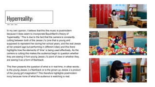 Hyperreality:
In my own opinion, I believe that this this music is postmodern
because it does seem to incorporate Baudrillard’s theory of
‘hyperreality.’ This is due to the fact that the camera is constantly
cutting between both of the Jessie J’s (one that is young and
supposed to represent her during her school years, and the real Jessie
at her present age but performing in different roles) and this there
highlights how the elements of ‘time’ is being used effectively. As the
camera is cutting this makes the audience begin to question whether
they are seeing it from young Jessie J’s point of view or whether they
are seeing it as a form of flashback.
This then presents the question of what is in real time, in other words;
is the young Jessie J a flashback or is the grown up Jessie J a product
of the young girl imagination? This therefore highlights postmodern
irony because none of what the audience is watching is real.
 