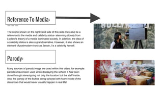 Reference To Media:
The scene shown on the right hand side of this slide may also be a
reference to the media and celebrity status- stemming closely from
Lyotard's theory of a media dominated society. In addition, the idea of
a celebrity status is also a grand narrative. However, it also shows an
element of postmodern irony as Jessie J is a celebrity herself.
Parody:
Many sources of parody image are used within this video, for example:
parodies have been used when displaying the school. It has been
done through stereotyping not only the location but the staff inside.
Also the parody of the bullies being sprayed with foam inside of the
classroom that would never usually happen in real life!
 