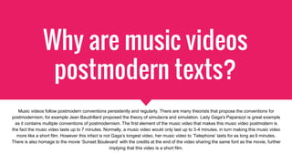 Why are music videos
postmodern texts?
Music videos follow postmodern conventions persistently and regularly. There are many theorists that propose the conventions for
postmodernism, for example Jean Baudrillard proposed the theory of simulacra and simulation. Lady Gaga's Paparazzi is great example
as it contains multiple conventions of postmodernism. The first element of the music video that makes this music video postmodern is
the fact the music video lasts up to 7 minutes. Normally, a music video would only last up to 3-4 minutes, in turn making this music video
more like a short film. However this infact is not Gaga’s longest video, her music video to ‘Telephone’ lasts for as long as 9 minutes.
There is also homage to the movie ‘Sunset Boulevard’ with the credits at the end of the video sharing the same font as the movie, further
implying that this video is a short film.
 