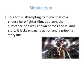 Simulacrum
• This film is attempting to mimic that of a
cheesy hero fighter film, but lacks the
substance of a well known heroes and villains
story. It lacks engaging action and a gripping
storyline.
 