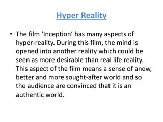 Hyper Reality
• The film ‘Inception’ has many aspects of
hyper-reality. During this film, the mind is
opened into another reality which could be
seen as more desirable than real life reality.
This aspect of the film means a sense of anew,
better and more sought-after world and so
the audience are convinced that it is an
authentic world.
 