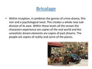 Bricolage
• Within inception, it combines the genres of crime-drama, film
noir and a psychological twist. This creates a whole new sub-
division of its own. Within these levels all the senses the
characters experience are copies of the real world and the
unrealistic dream elements are copies of past dreams. The
people are copies of reality and some of the places.
 